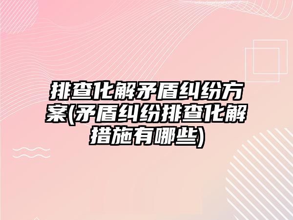 排查化解矛盾糾紛方案(矛盾糾紛排查化解措施有哪些)