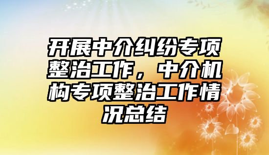 開展中介糾紛專項整治工作，中介機構專項整治工作情況總結