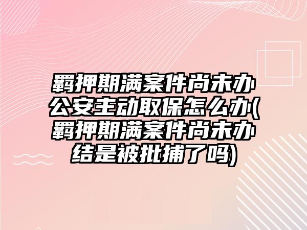 羈押期滿案件尚未辦公安主動取保怎么辦(羈押期滿案件尚未辦結是被批捕了嗎)