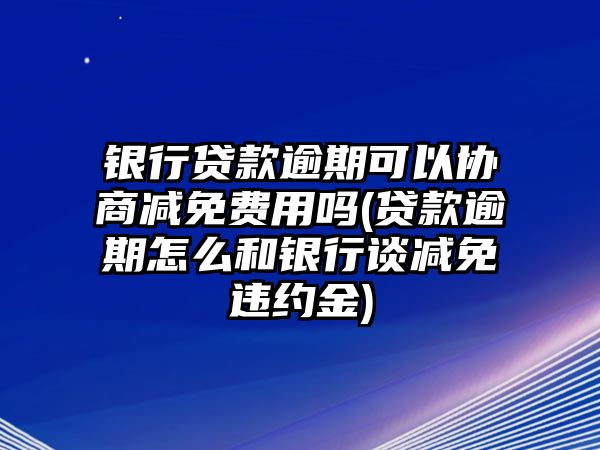 銀行貸款逾期可以協(xié)商減免費用嗎(貸款逾期怎么和銀行談減免違約金)