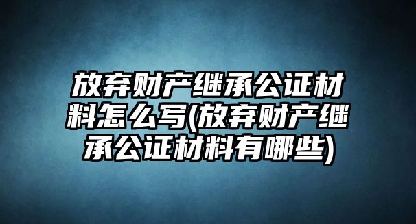 放棄財產(chǎn)繼承公證材料怎么寫(放棄財產(chǎn)繼承公證材料有哪些)