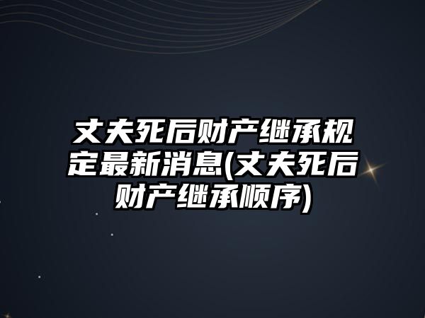 丈夫死后財產(chǎn)繼承規(guī)定最新消息(丈夫死后財產(chǎn)繼承順序)