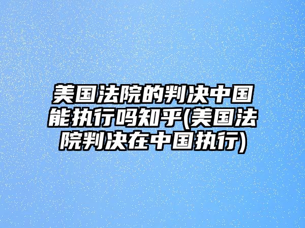 美國法院的判決中國能執行嗎知乎(美國法院判決在中國執行)