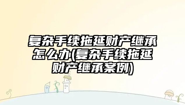 復雜手續拖延財產繼承怎么辦(復雜手續拖延財產繼承案例)