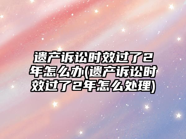 遺產(chǎn)訴訟時(shí)效過(guò)了2年怎么辦(遺產(chǎn)訴訟時(shí)效過(guò)了2年怎么處理)