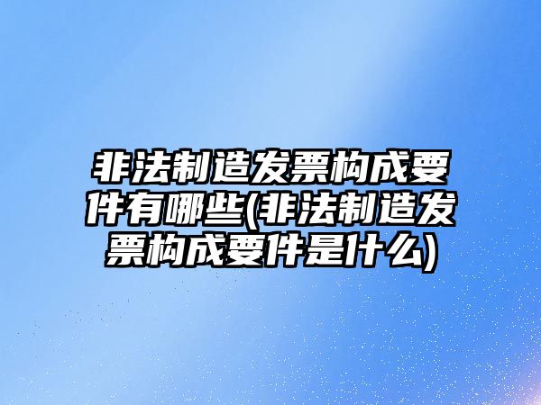 非法制造發票構成要件有哪些(非法制造發票構成要件是什么)