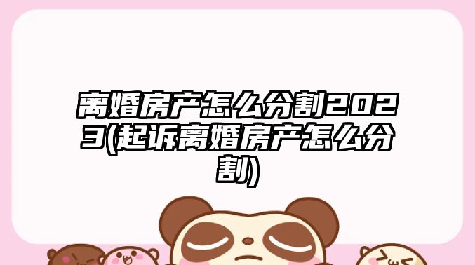 離婚房產怎么分割2023(起訴離婚房產怎么分割)