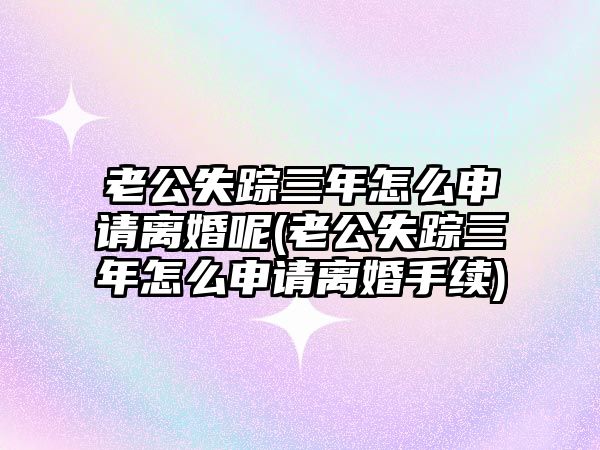 老公失蹤三年怎么申請(qǐng)離婚呢(老公失蹤三年怎么申請(qǐng)離婚手續(xù))