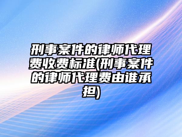 刑事案件的律師代理費(fèi)收費(fèi)標(biāo)準(zhǔn)(刑事案件的律師代理費(fèi)由誰(shuí)承擔(dān))