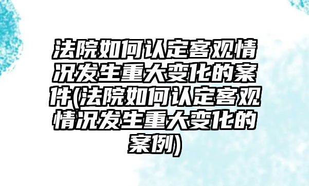 法院如何認定客觀情況發生重大變化的案件(法院如何認定客觀情況發生重大變化的案例)