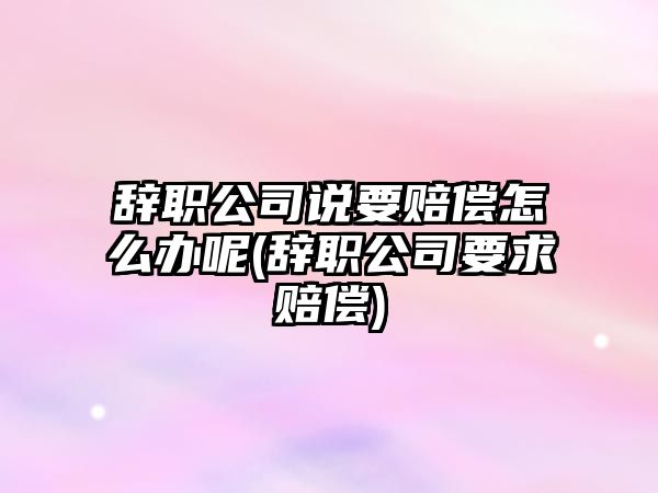 辭職公司說要賠償怎么辦呢(辭職公司要求賠償)