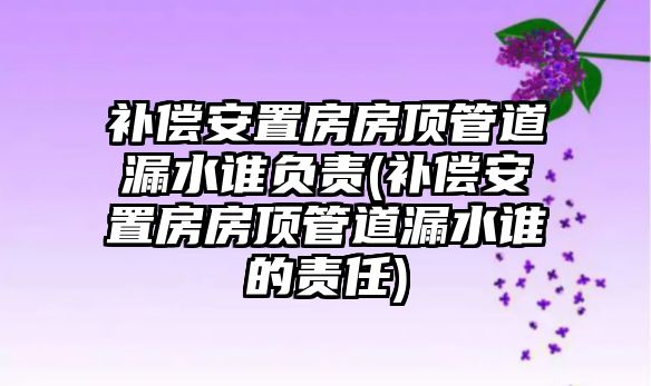 補償安置房房頂管道漏水誰負責(zé)(補償安置房房頂管道漏水誰的責(zé)任)