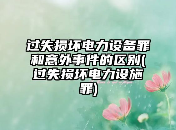 過(guò)失損壞電力設(shè)備罪和意外事件的區(qū)別(過(guò)失損壞電力設(shè)施罪)