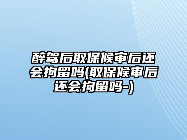 醉駕后取保候審后還會拘留嗎(取保候審后還會拘留嗎-)