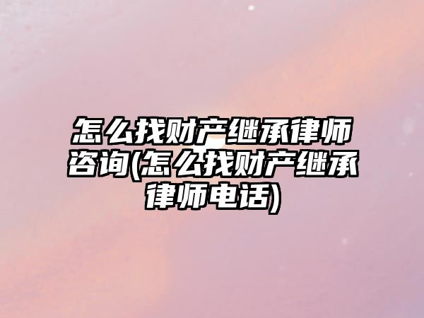 怎么找財產繼承律師咨詢(怎么找財產繼承律師電話)