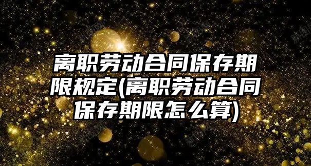 離職勞動合同保存期限規定(離職勞動合同保存期限怎么算)