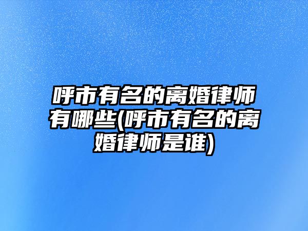 呼市有名的離婚律師有哪些(呼市有名的離婚律師是誰(shuí))