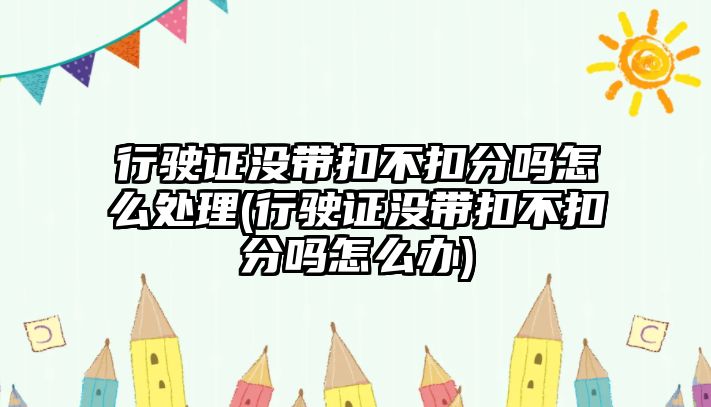 行駛證沒帶扣不扣分嗎怎么處理(行駛證沒帶扣不扣分嗎怎么辦)