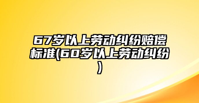 67歲以上勞動(dòng)糾紛賠償標(biāo)準(zhǔn)(60歲以上勞動(dòng)糾紛)