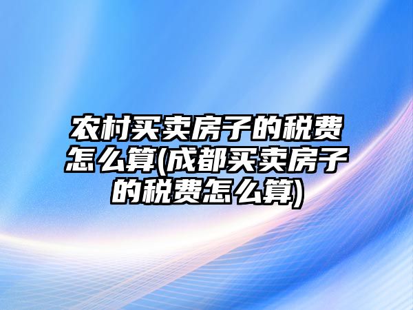 農村買賣房子的稅費怎么算(成都買賣房子的稅費怎么算)