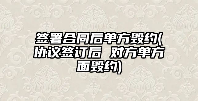 簽署合同后單方毀約(協(xié)議簽訂后 對(duì)方單方面毀約)