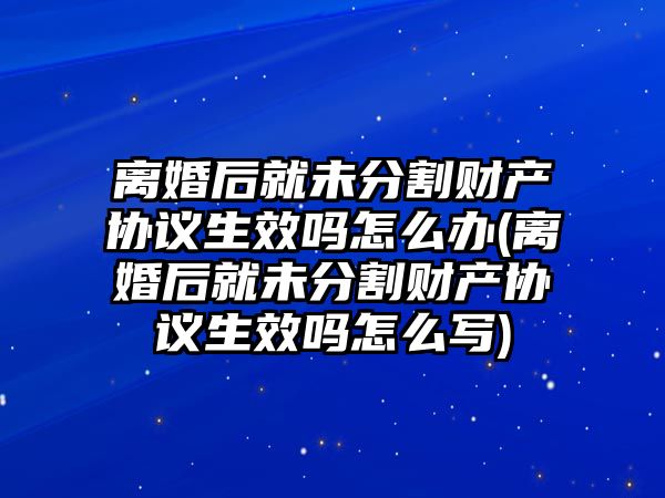 離婚后就未分割財產協議生效嗎怎么辦(離婚后就未分割財產協議生效嗎怎么寫)