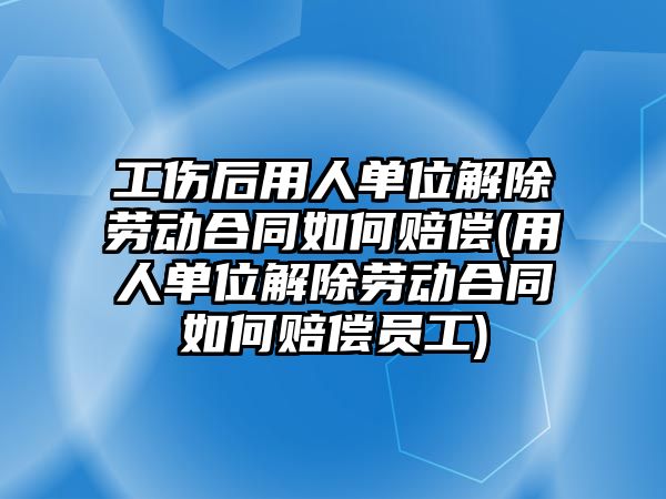 工傷后用人單位解除勞動合同如何賠償(用人單位解除勞動合同如何賠償員工)