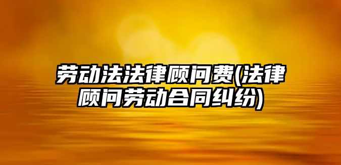 勞動法法律顧問費(法律顧問勞動合同糾紛)