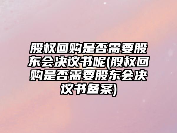 股權回購是否需要股東會決議書呢(股權回購是否需要股東會決議書備案)