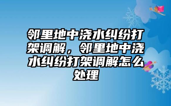 鄰里地中澆水糾紛打架調解，鄰里地中澆水糾紛打架調解怎么處理