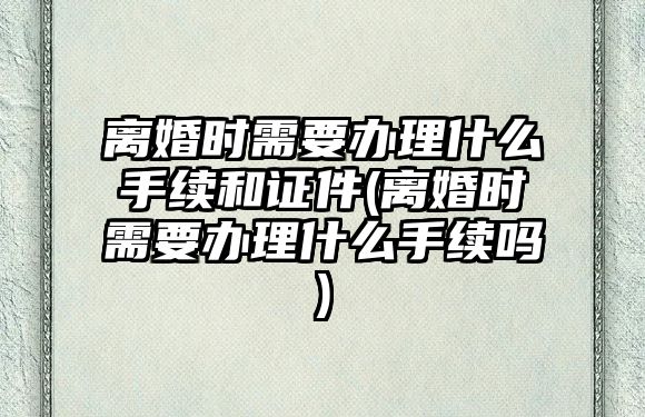 離婚時需要辦理什么手續和證件(離婚時需要辦理什么手續嗎)