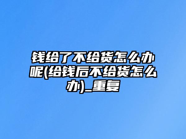 錢(qián)給了不給貨怎么辦呢(給錢(qián)后不給貨怎么辦)_重復(fù)