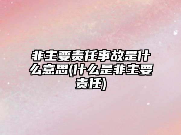 非主要責任事故是什么意思(什么是非主要責任)