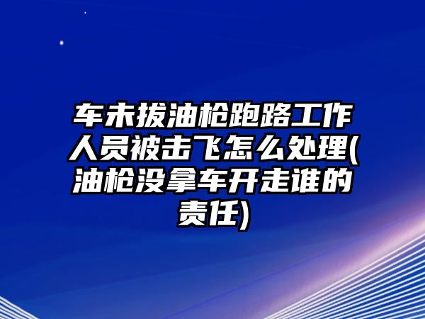 車未拔油槍跑路工作人員被擊飛怎么處理(油槍沒拿車開走誰的責任)