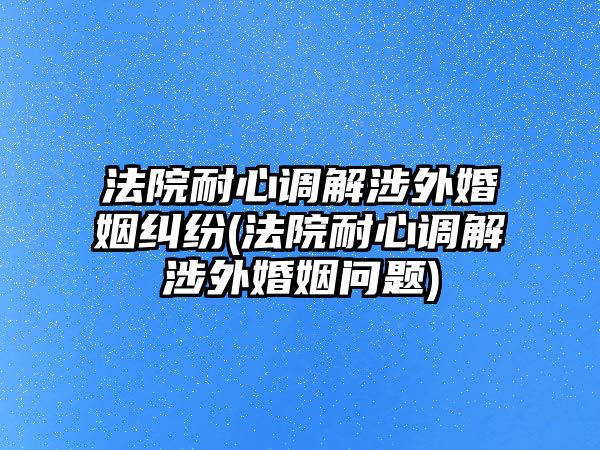 法院耐心調解涉外婚姻糾紛(法院耐心調解涉外婚姻問題)