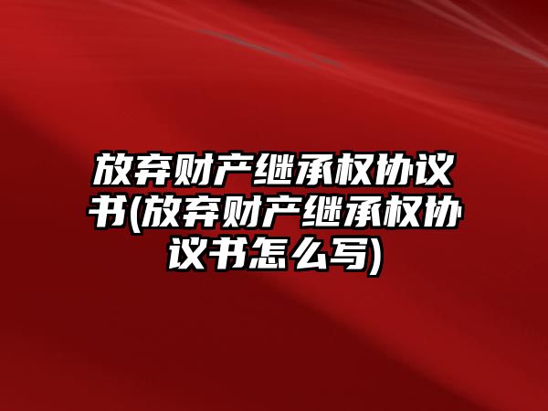 放棄財產繼承權協議書(放棄財產繼承權協議書怎么寫)