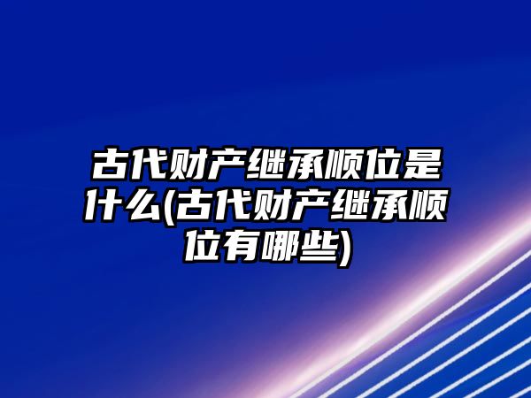 古代財產繼承順位是什么(古代財產繼承順位有哪些)