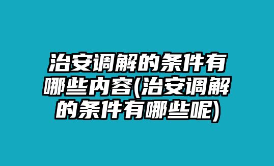 治安調解的條件有哪些內容(治安調解的條件有哪些呢)