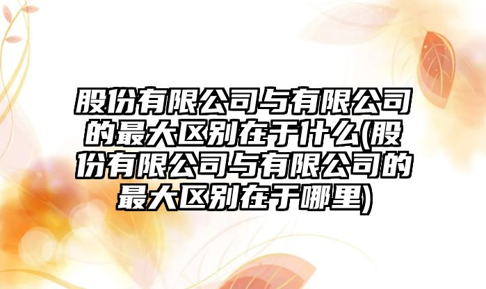 股份有限公司與有限公司的最大區別在于什么(股份有限公司與有限公司的最大區別在于哪里)