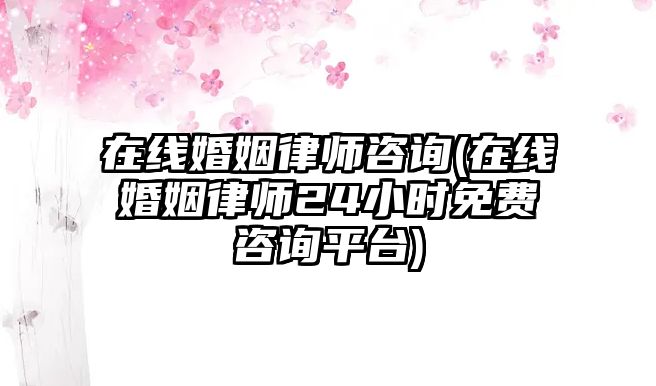 在線婚姻律師咨詢(在線婚姻律師24小時免費咨詢平臺)