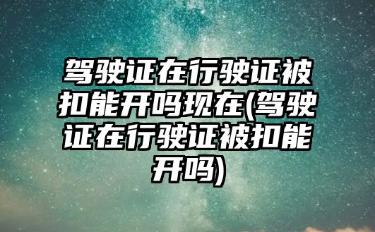 駕駛證在行駛證被扣能開嗎現在(駕駛證在行駛證被扣能開嗎)