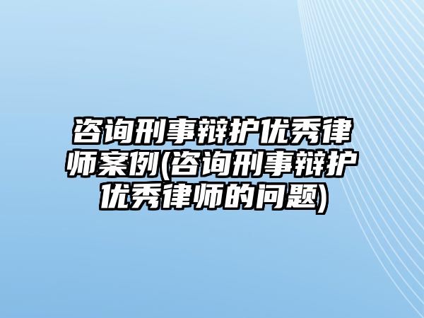 咨詢刑事辯護優秀律師案例(咨詢刑事辯護優秀律師的問題)