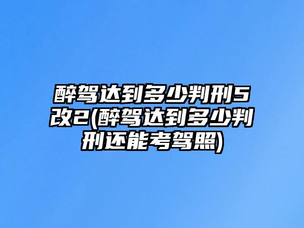 醉駕達(dá)到多少判刑5改2(醉駕達(dá)到多少判刑還能考駕照)