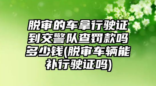 脫審的車拿行駛證到交警隊查罰款嗎多少錢(脫審車輛能補行駛證嗎)