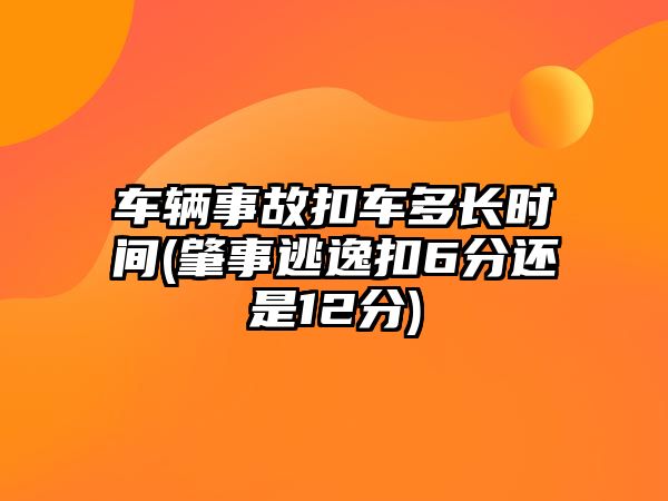 車輛事故扣車多長時間(肇事逃逸扣6分還是12分)