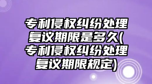 專利侵權糾紛處理復議期限是多久(專利侵權糾紛處理復議期限規定)