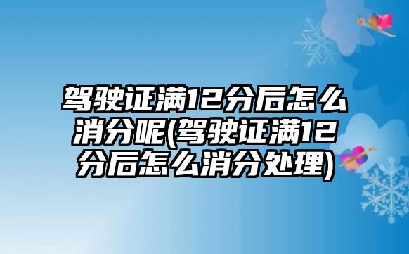 駕駛證滿12分后怎么消分呢(駕駛證滿12分后怎么消分處理)