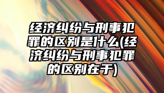 經濟糾紛與刑事犯罪的區別是什么(經濟糾紛與刑事犯罪的區別在于)