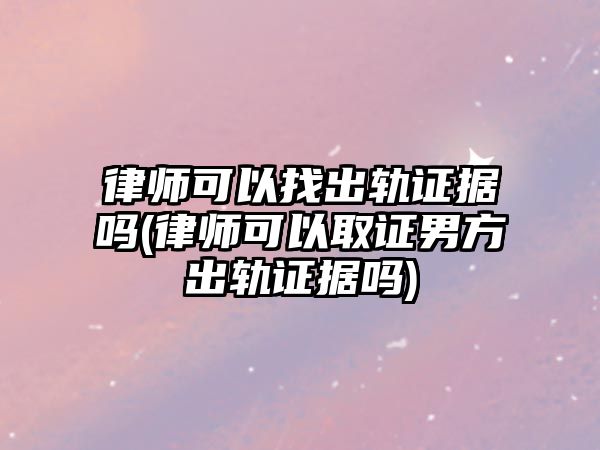 律師可以找出軌證據嗎(律師可以取證男方出軌證據嗎)