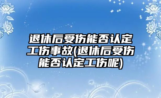 退休后受傷能否認定工傷事故(退休后受傷能否認定工傷呢)